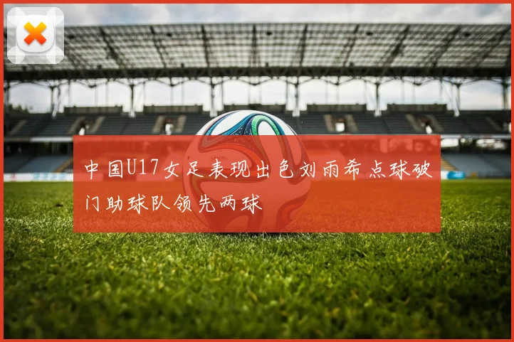 中国U17女足表现出色刘雨希点球破门助球队领先两球