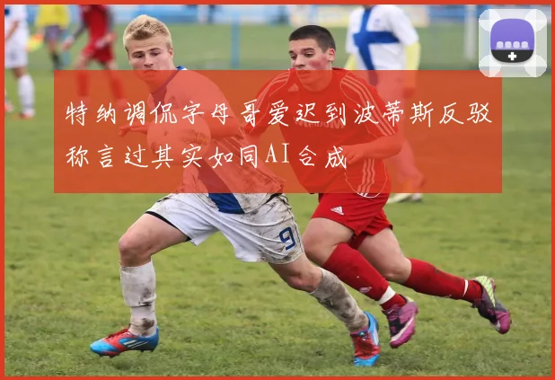 特纳调侃字母哥爱迟到波蒂斯反驳称言过其实如同AI合成