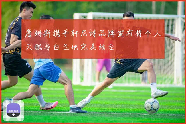 詹姆斯携手轩尼诗品牌宣布将个人天赋与白兰地完美结合