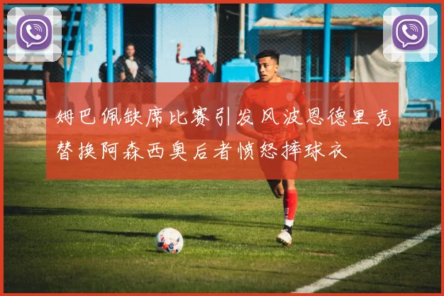 姆巴佩缺席比赛引发风波恩德里克替换阿森西奥后者愤怒摔球衣