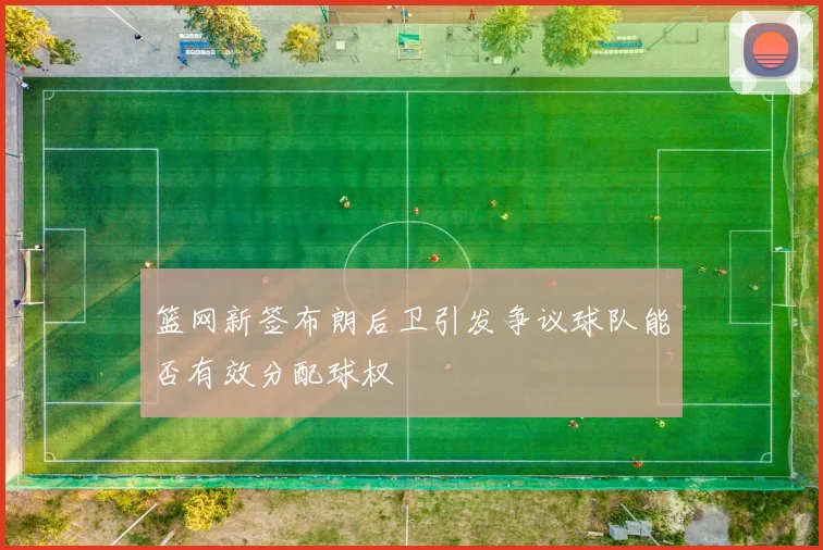 篮网新签布朗后卫引发争议球队能否有效分配球权