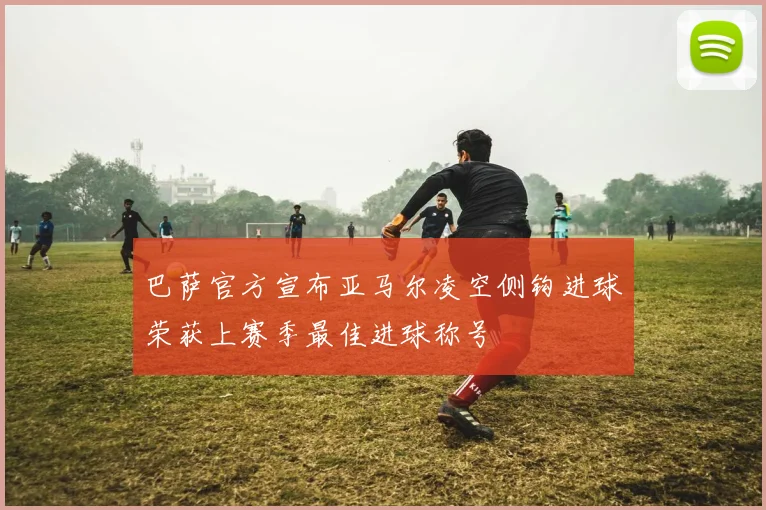 巴萨官方宣布亚马尔凌空侧钩进球荣获上赛季最佳进球称号