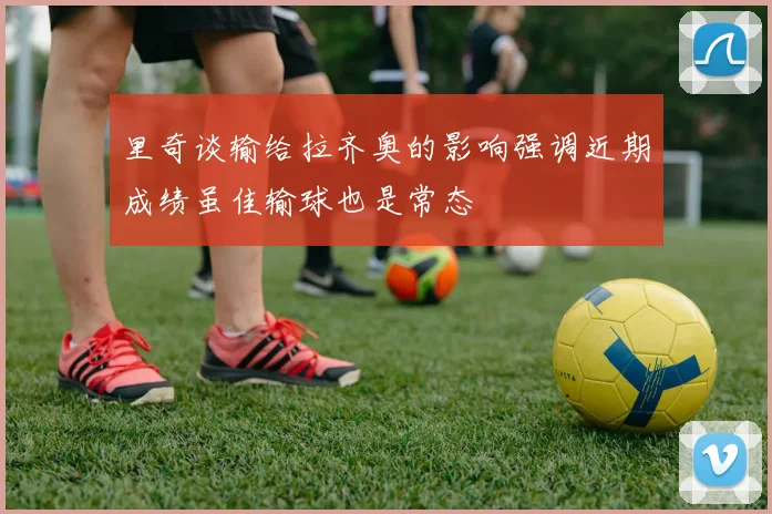 里奇谈输给拉齐奥的影响强调近期成绩虽佳输球也是常态