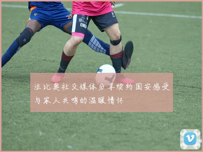 法比奥社交媒体分享续约国安感受与家人共鸣的温暖情怀