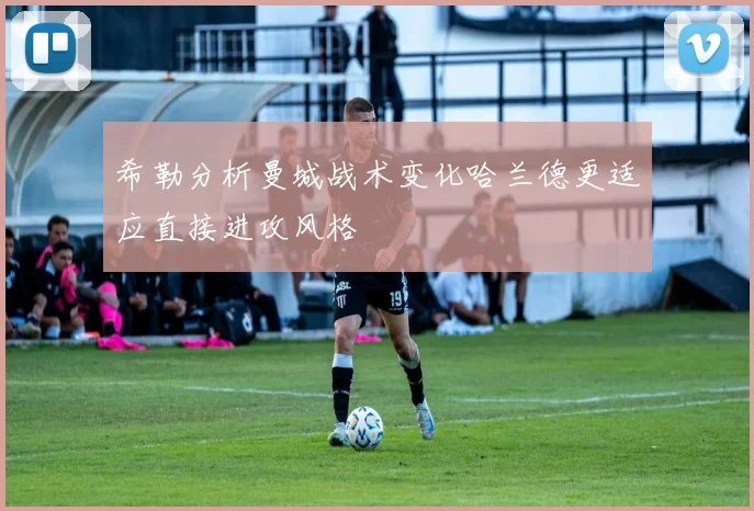 希勒分析曼城战术变化哈兰德更适应直接进攻风格