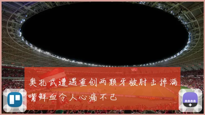 奥孔武遭遇重创两颗牙被肘击掉满嘴鲜血令人心痛不已