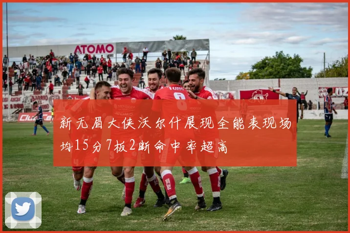 新无眉大侠沃尔什展现全能表现场均15分7板2断命中率超高