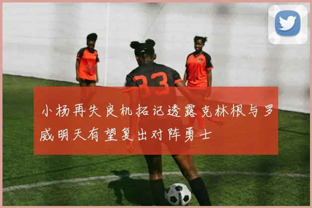 小杨再失良机拓记透露克林根与罗威明天有望复出对阵勇士