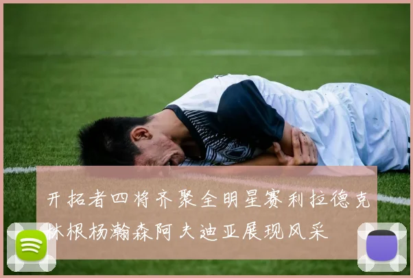 开拓者四将齐聚全明星赛利拉德克林根杨瀚森阿夫迪亚展现风采