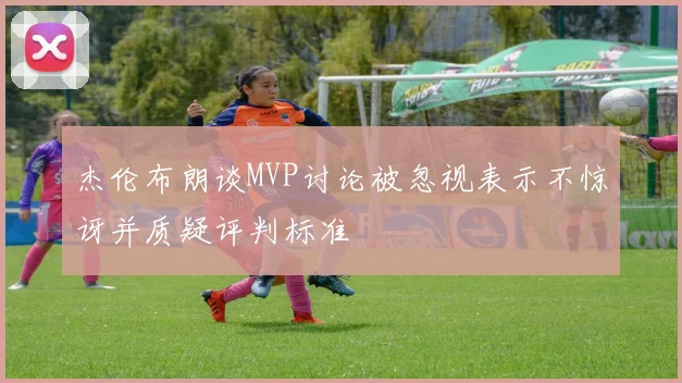 杰伦布朗谈MVP讨论被忽视表示不惊讶并质疑评判标准