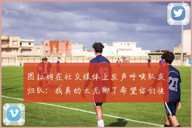 图拉姆在社交媒体上发声呼唤队友归队：我真的太无聊了希望你们快点回来