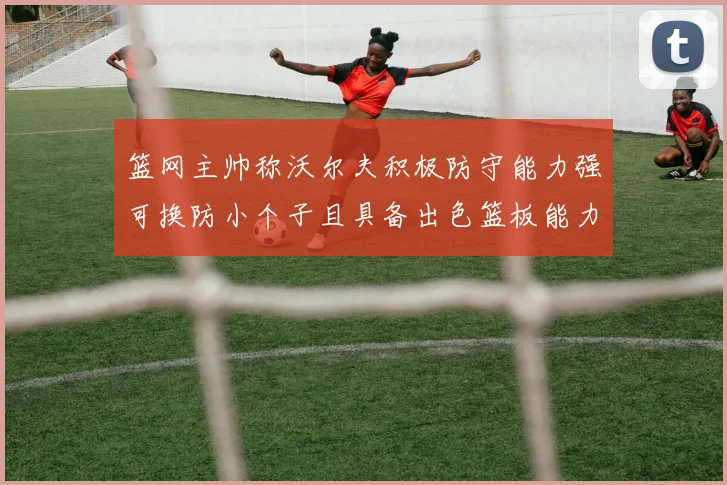 篮网主帅称沃尔夫积极防守能力强可换防小个子且具备出色篮板能力