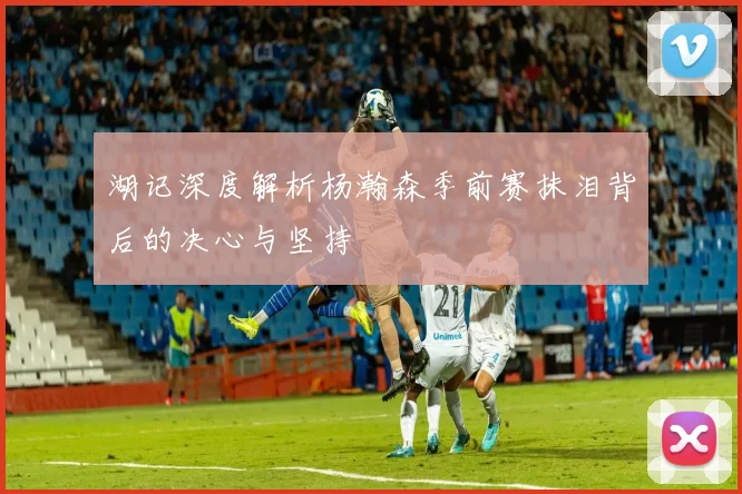 湖记深度解析杨瀚森季前赛抹泪背后的决心与坚持