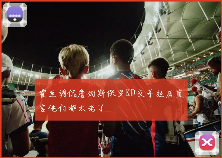 霍里调侃詹姆斯保罗KD交手经历直言他们都太老了